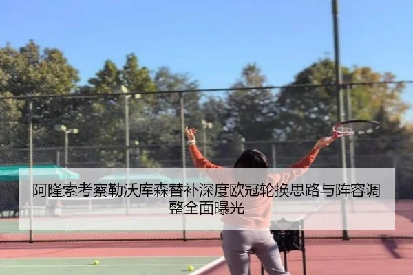 阿隆索考察勒沃库森替补深度欧冠轮换思路与阵容调整全面曝光